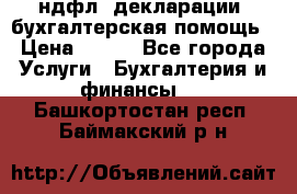 3ндфл, декларации, бухгалтерская помощь › Цена ­ 500 - Все города Услуги » Бухгалтерия и финансы   . Башкортостан респ.,Баймакский р-н